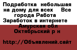 Подработка- небольшая на дому для всех. - Все города Работа » Заработок в интернете   . Амурская обл.,Октябрьский р-н